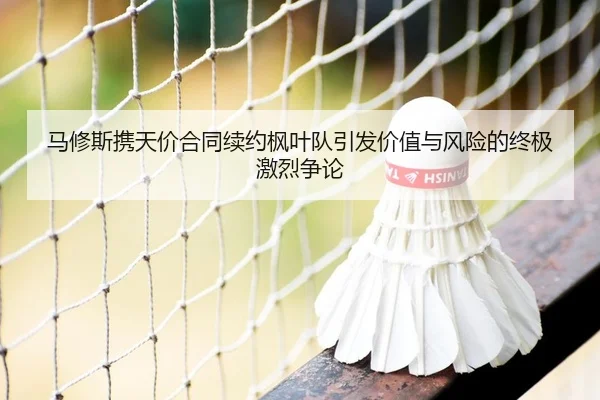 马修斯携天价合同续约枫叶队引发价值与风险的终极激烈争论